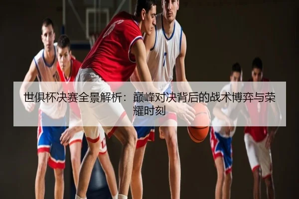 世俱杯决赛全景解析：巅峰对决背后的战术博弈与荣耀时刻