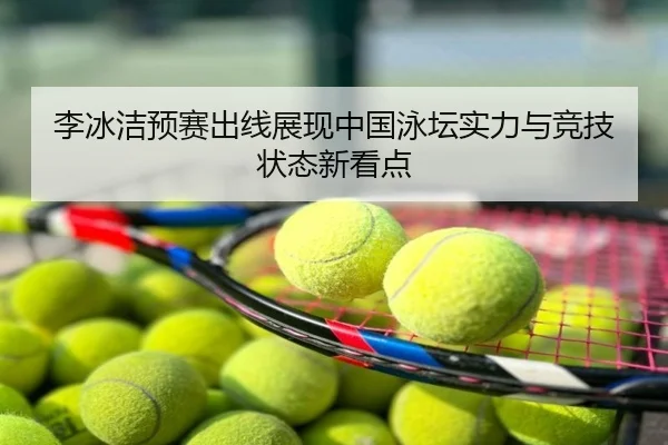 李冰洁预赛出线展现中国泳坛实力与竞技状态新看点