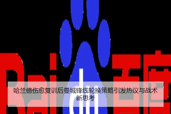 哈兰德伤愈复训后曼城锋线轮换策略引发热议与战术新思考