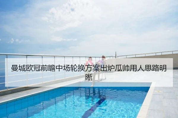曼城欧冠前瞻中场轮换方案出炉瓜帅用人思路明晰