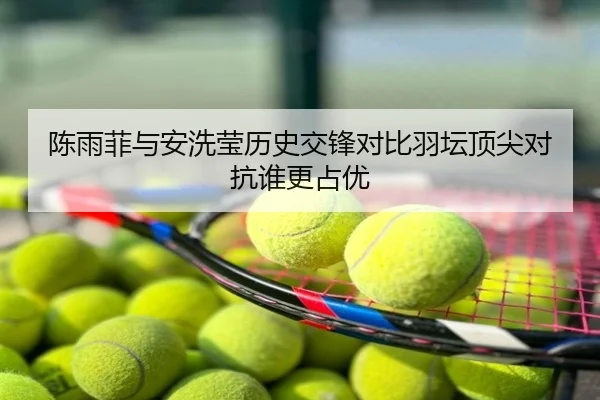 陈雨菲与安洗莹历史交锋对比羽坛顶尖对抗谁更占优