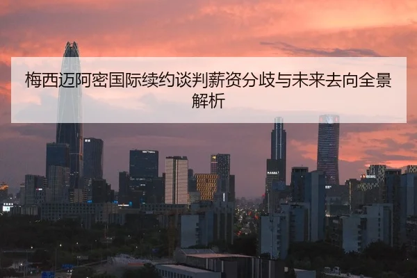 梅西迈阿密国际续约谈判薪资分歧与未来去向全景解析