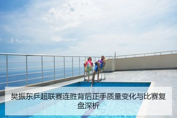 樊振东乒超联赛连胜背后正手质量变化与比赛复盘深析