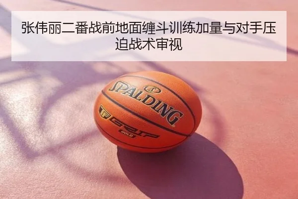 张伟丽二番战前地面缠斗训练加量与对手压迫战术审视