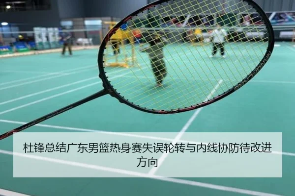 杜锋总结广东男篮热身赛失误轮转与内线协防待改进方向